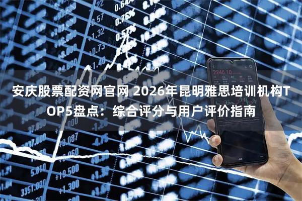 安庆股票配资网官网 2026年昆明雅思培训机构TOP5盘点：综合评分与用户评价指南