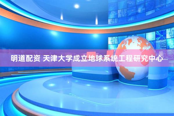 明道配资 天津大学成立地球系统工程研究中心