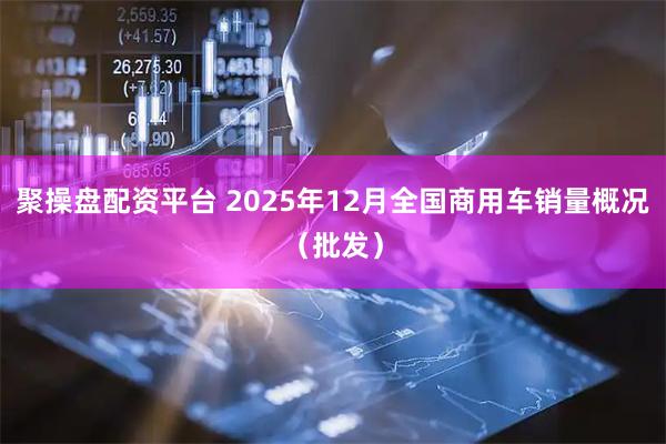 聚操盘配资平台 2025年12月全国商用车销量概况（批发）
