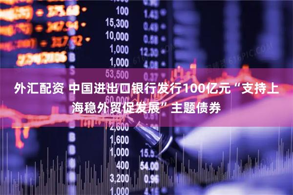 外汇配资 中国进出口银行发行100亿元“支持上海稳外贸促发展”主题债券