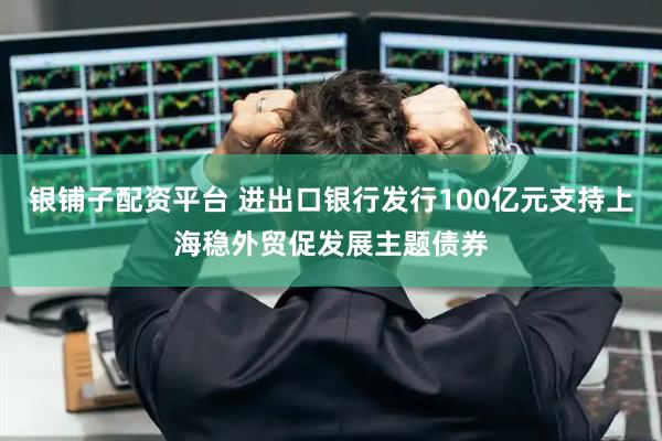 银铺子配资平台 进出口银行发行100亿元支持上海稳外贸促发展主题债券
