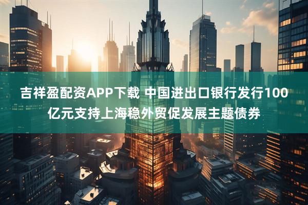 吉祥盈配资APP下载 中国进出口银行发行100亿元支持上海稳外贸促发展主题债券