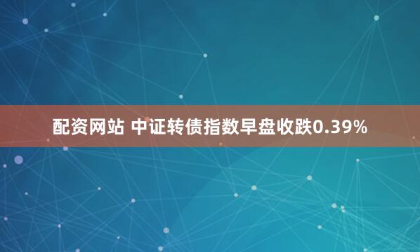 配资网站 中证转债指数早盘收跌0.39%