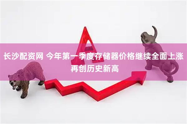 长沙配资网 今年第一季度存储器价格继续全面上涨 再创历史新高