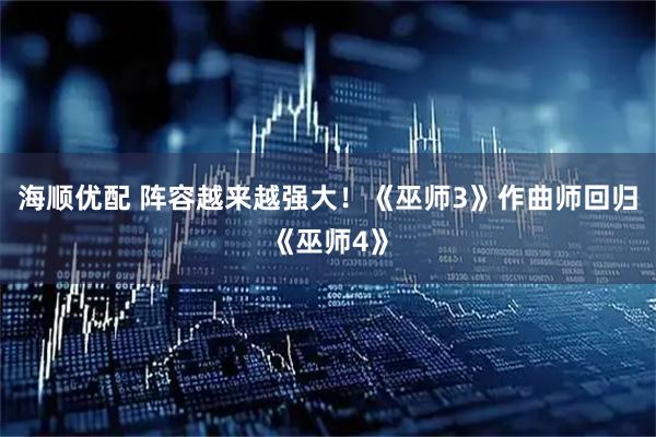 海顺优配 阵容越来越强大！《巫师3》作曲师回归《巫师4》