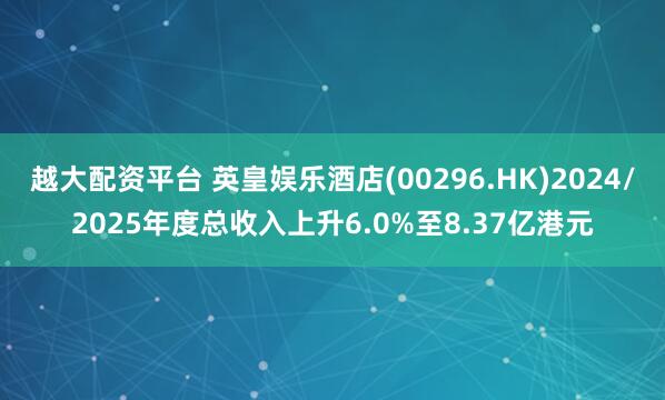 越大配资平台 英皇娱乐酒店(00296.HK)2024/2025年度总收入上升6.0%至8.37亿港元