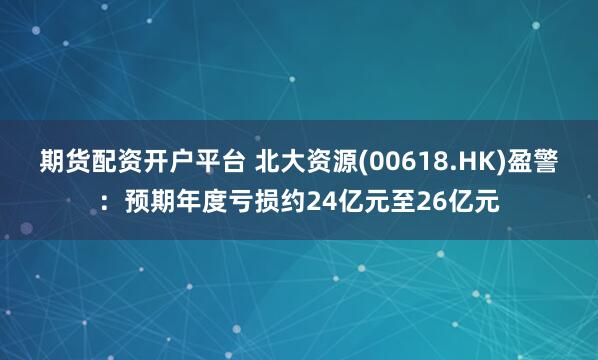 期货配资开户平台 北大资源(00618.HK)盈警：预期年度亏损约24亿元至26亿元