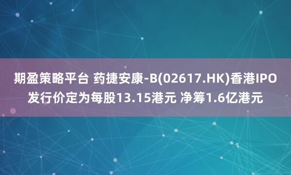 期盈策略平台 药捷安康-B(02617.HK)香港IPO发行价定为每股13.15港元 净筹1.6亿港元