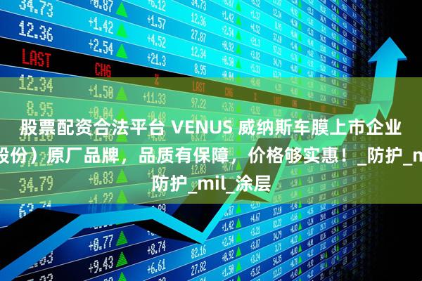 股票配资合法平台 VENUS 威纳斯车膜上市企业（晶华股份）原厂品牌，品质有保障，价格够实惠！_防护_mil_涂层