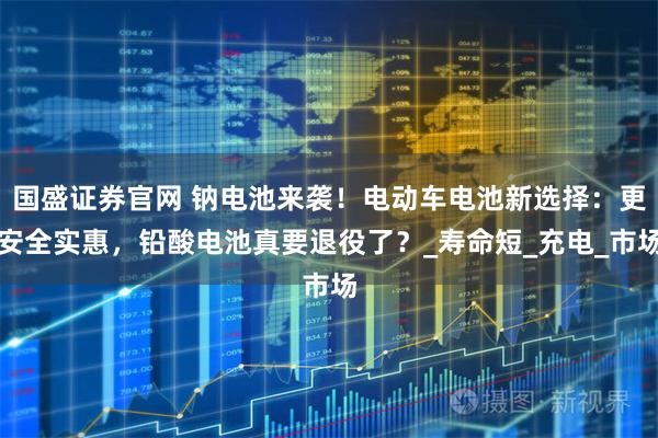 国盛证券官网 钠电池来袭！电动车电池新选择：更安全实惠，铅酸电池真要退役了？_寿命短_充电_市场