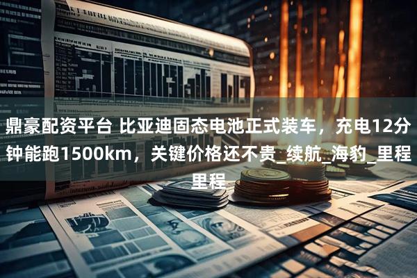 鼎豪配资平台 比亚迪固态电池正式装车，充电12分钟能跑1500km，关键价格还不贵_续航_海豹_里程