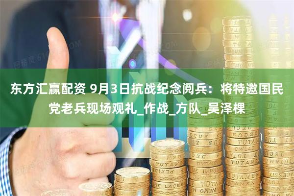 东方汇赢配资 9月3日抗战纪念阅兵：将特邀国民党老兵现场观礼_作战_方队_吴泽棵