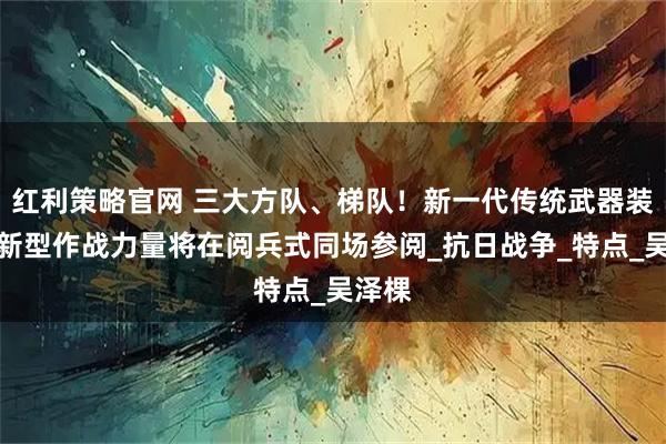 红利策略官网 三大方队、梯队！新一代传统武器装备、新型作战力量将在阅兵式同场参阅_抗日战争_特点_吴泽棵