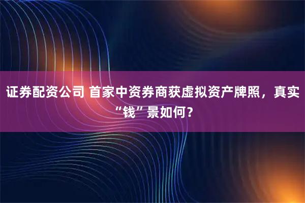 证券配资公司 首家中资券商获虚拟资产牌照，真实“钱”景如何？