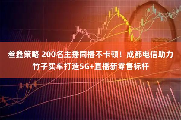 叁鑫策略 200名主播同播不卡顿！成都电信助力竹子买车打造5G+直播新零售标杆