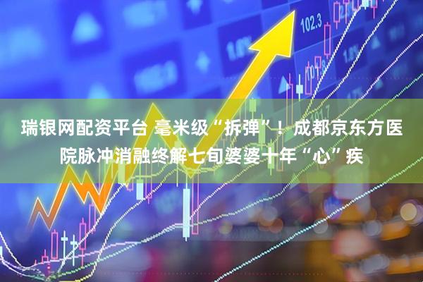 瑞银网配资平台 毫米级“拆弹”！成都京东方医院脉冲消融终解七旬婆婆十年“心”疾