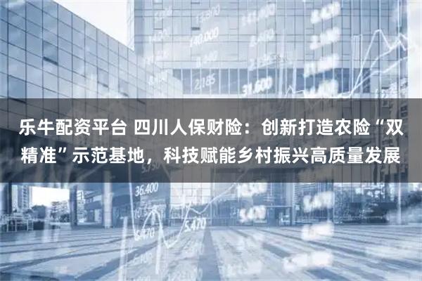乐牛配资平台 四川人保财险：创新打造农险“双精准”示范基地，科技赋能乡村振兴高质量发展