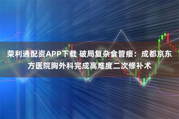荣利通配资APP下载 破局复杂食管瘘：成都京东方医院胸外科完成高难度二次修补术