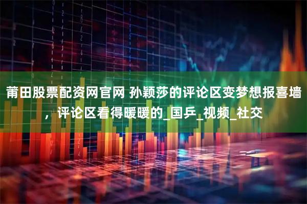 莆田股票配资网官网 孙颖莎的评论区变梦想报喜墙，评论区看得暖暖的_国乒_视频_社交