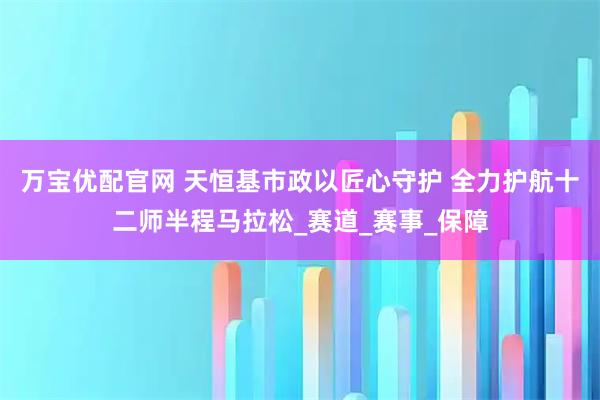 万宝优配官网 天恒基市政以匠心守护 全力护航十二师半程马拉松_赛道_赛事_保障
