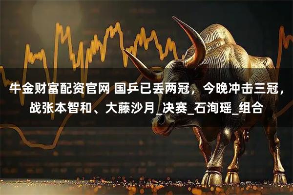 牛金财富配资官网 国乒已丢两冠，今晚冲击三冠，战张本智和、大藤沙月_决赛_石洵瑶_组合