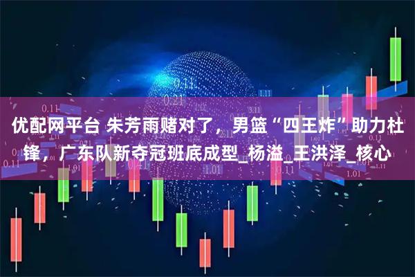 优配网平台 朱芳雨赌对了，男篮“四王炸”助力杜锋，广东队新夺冠班底成型_杨溢_王洪泽_核心