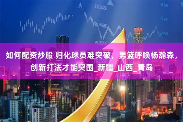 如何配资炒股 归化球员难突破，男篮呼唤杨瀚森，创新打法才能突围_新疆_山西_青岛