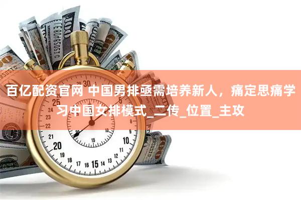 百亿配资官网 中国男排亟需培养新人，痛定思痛学习中国女排模式_二传_位置_主攻