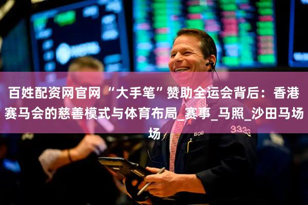 百姓配资网官网 “大手笔”赞助全运会背后：香港赛马会的慈善模式与体育布局_赛事_马照_沙田马场