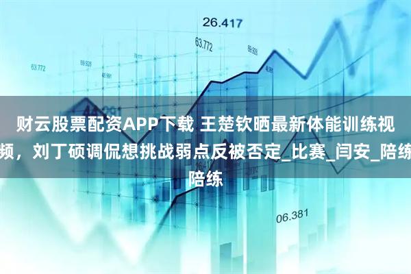 财云股票配资APP下载 王楚钦晒最新体能训练视频，刘丁硕调侃想挑战弱点反被否定_比赛_闫安_陪练