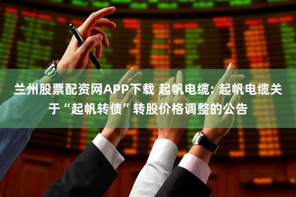 兰州股票配资网APP下载 起帆电缆: 起帆电缆关于“起帆转债”转股价格调整的公告