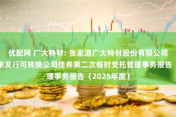 优配网 广大特材: 张家港广大特材股份有限公司向不特定对象发行可转换公司债券第二次临时受托管理事务报告（2025年度）