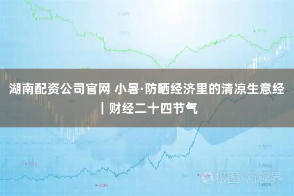 湖南配资公司官网 小暑·防晒经济里的清凉生意经｜财经二十四节气