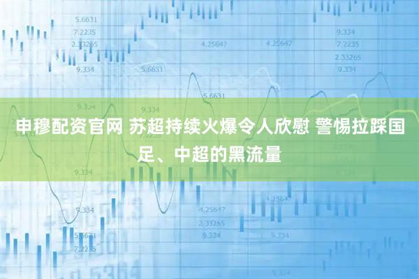 申穆配资官网 苏超持续火爆令人欣慰 警惕拉踩国足、中超的黑流量