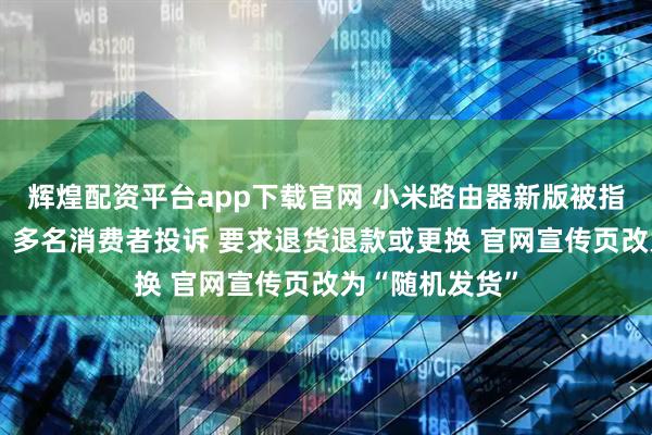 辉煌配资平台app下载官网 小米路由器新版被指“偷偷减配”：多名消费者投诉 要求退货退款或更换 官网宣传页改为“随机发货”