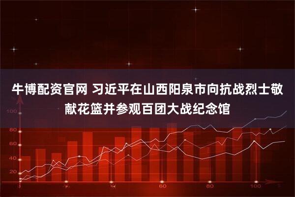 牛博配资官网 习近平在山西阳泉市向抗战烈士敬献花篮并参观百团大战纪念馆