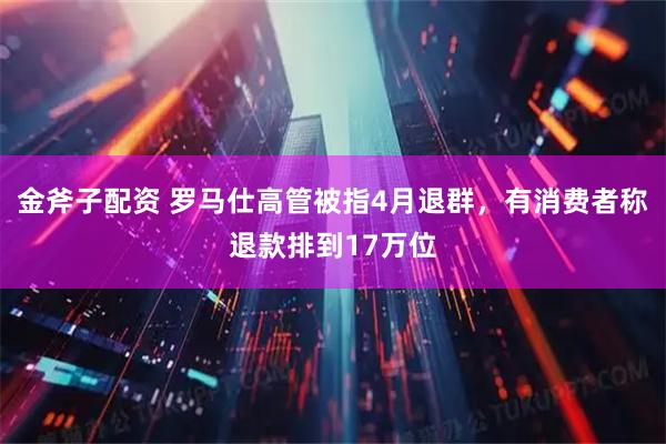 金斧子配资 罗马仕高管被指4月退群，有消费者称退款排到17万位