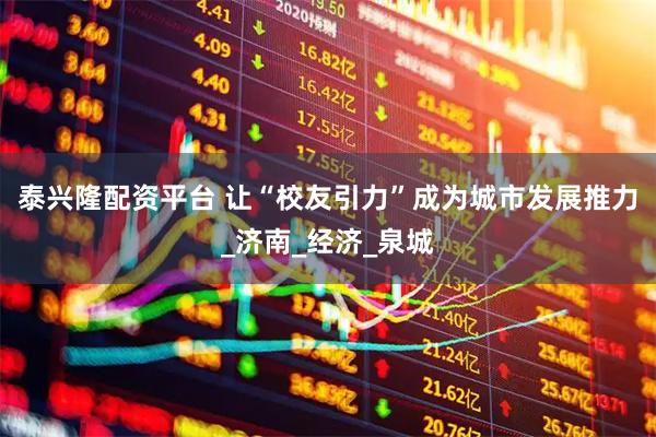 泰兴隆配资平台 让“校友引力”成为城市发展推力_济南_经济_泉城
