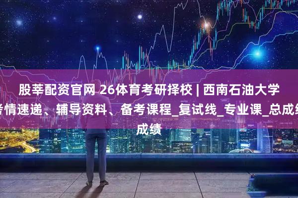 股莘配资官网 26体育考研择校 | 西南石油大学考情速递、辅导资料、备考课程_复试线_专业课_总成绩