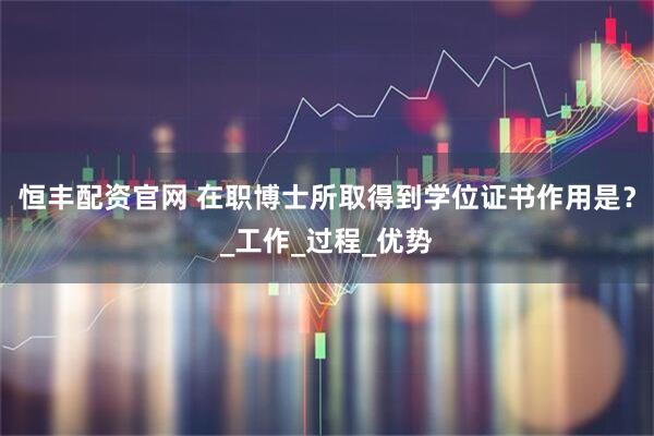 恒丰配资官网 在职博士所取得到学位证书作用是？_工作_过程_优势