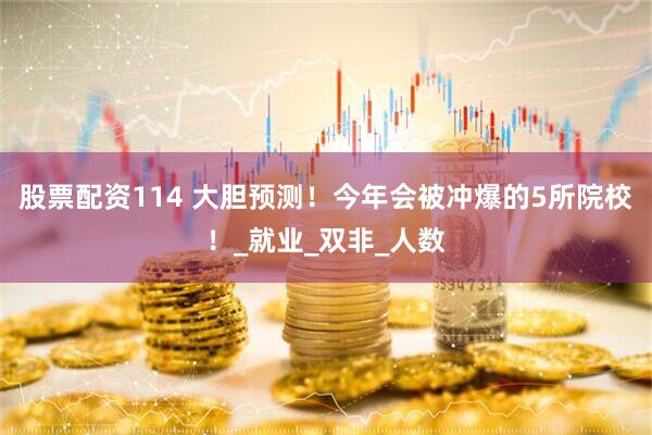股票配资114 大胆预测！今年会被冲爆的5所院校！_就业_双非_人数