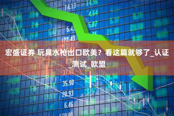 宏盛证券 玩具水枪出口欧美？看这篇就够了_认证_测试_欧盟