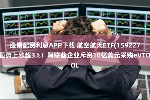 股票配资利息APP下载 航空航天ETF(159227)强势上涨超3%！阿联酋企业斥资10亿美元采购eVTOL