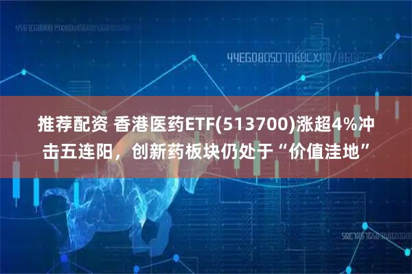 推荐配资 香港医药ETF(513700)涨超4%冲击五连阳，创新药板块仍处于“价值洼地”