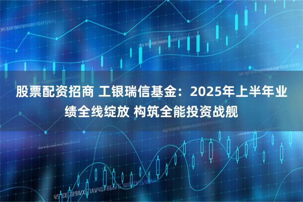 股票配资招商 工银瑞信基金：2025年上半年业绩全线绽放 构筑全能投资战舰