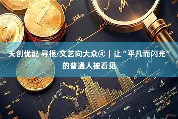 天创优配 寻根·文艺向大众④｜让“平凡而闪光”的普通人被看见