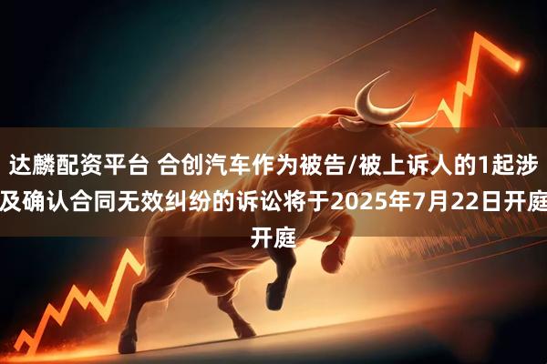 达麟配资平台 合创汽车作为被告/被上诉人的1起涉及确认合同无效纠纷的诉讼将于2025年7月22日开庭