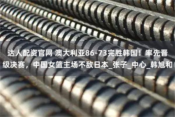 达人配资官网 澳大利亚86-73完胜韩国！率先晋级决赛，中国女篮主场不敌日本_张子_中心_韩旭和