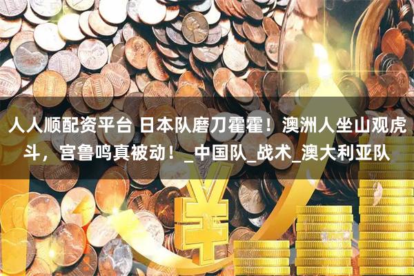人人顺配资平台 日本队磨刀霍霍！澳洲人坐山观虎斗，宫鲁鸣真被动！_中国队_战术_澳大利亚队