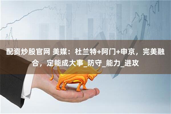 配资炒股官网 美媒：杜兰特+阿门+申京，完美融合，定能成大事_防守_能力_进攻